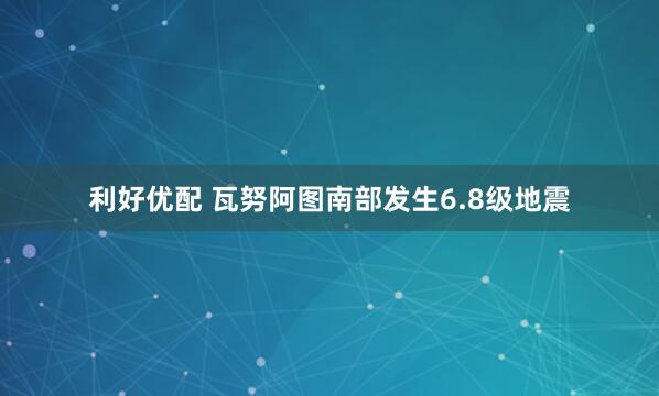 利好优配 瓦努阿图南部发生6.8级地震