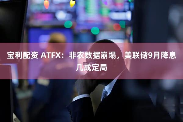 宝利配资 ATFX：非农数据崩塌，美联储9月降息几成定局