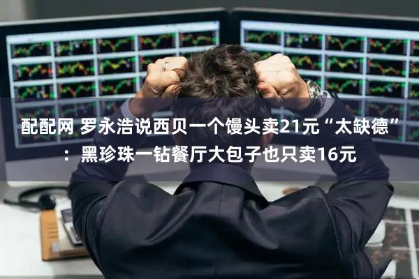 配配网 罗永浩说西贝一个馒头卖21元“太缺德”：黑珍珠一钻餐厅大包子也只卖16元