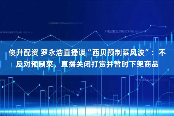 俊升配资 罗永浩直播谈“西贝预制菜风波”：不反对预制菜，直播关闭打赏并暂时下架商品