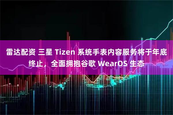 雷达配资 三星 Tizen 系统手表内容服务将于年底终止，全面拥抱谷歌 WearOS 生态