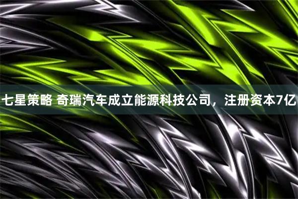 七星策略 奇瑞汽车成立能源科技公司，注册资本7亿