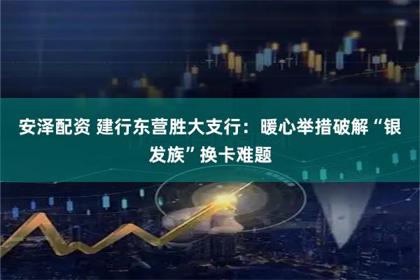 安泽配资 建行东营胜大支行：暖心举措破解“银发族”换卡难题