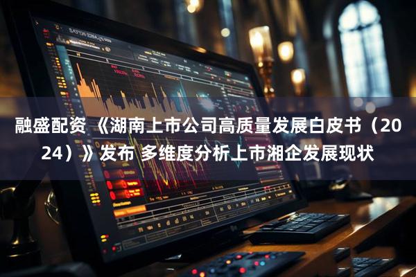 融盛配资 《湖南上市公司高质量发展白皮书（2024）》发布 多维度分析上市湘企发展现状