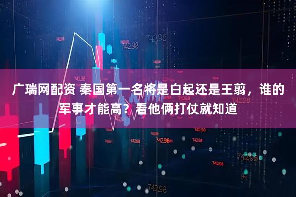 广瑞网配资 秦国第一名将是白起还是王翦，谁的军事才能高？看他俩打仗就知道