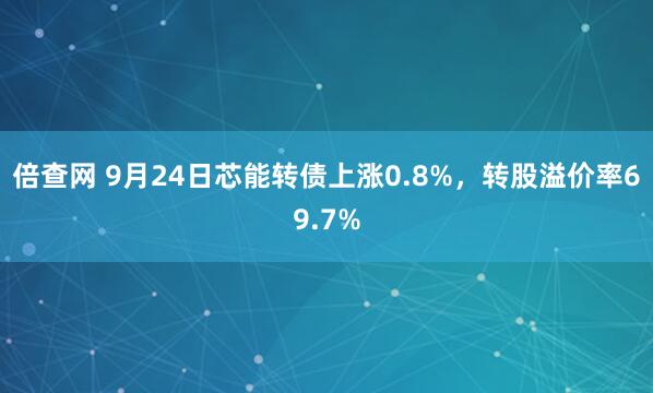 倍查网 9月24日芯能转债上涨0.8%，转股溢价率69.7%