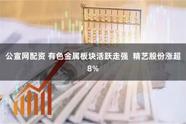 公宣网配资 有色金属板块活跃走强  精艺股份涨超8%