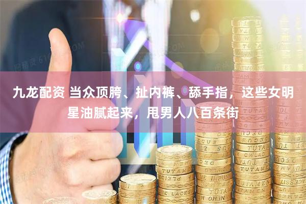 九龙配资 当众顶胯、扯内裤、舔手指，这些女明星油腻起来，甩男人八百条街