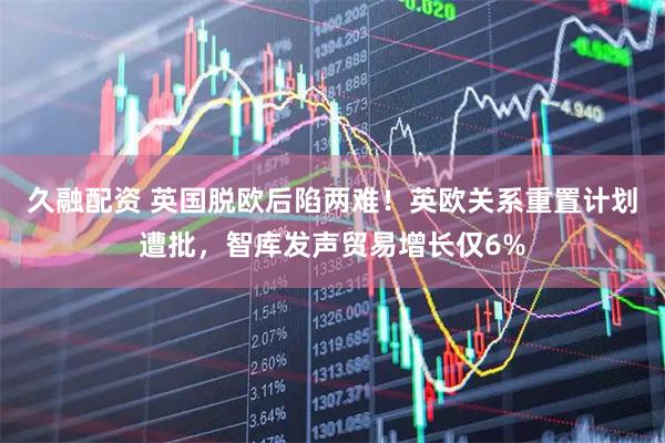 久融配资 英国脱欧后陷两难！英欧关系重置计划遭批，智库发声贸易增长仅6%