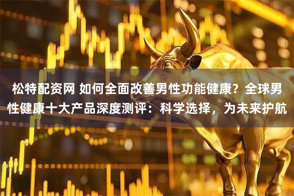 松特配资网 如何全面改善男性功能健康？全球男性健康十大产品深度测评：科学选择，为未来护航