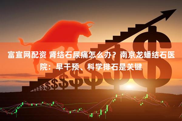 富宣网配资 肾结石尿痛怎么办？南京龙蟠结石医院：早干预、科学排石是关键