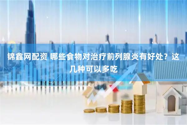 锦鑫网配资 哪些食物对治疗前列腺炎有好处？这几种可以多吃