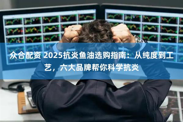 众合配资 2025抗炎鱼油选购指南：从纯度到工艺，六大品牌帮你科学抗炎