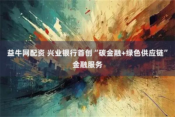 益牛网配资 兴业银行首创“碳金融+绿色供应链”金融服务