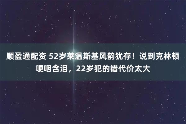 顺盈通配资 52岁莱温斯基风韵犹存！说到克林顿哽咽含泪，22岁犯的错代价太大
