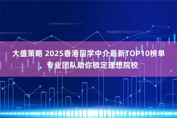 大盛策略 2025香港留学中介最新TOP10榜单，专业团队助你锁定理想院校