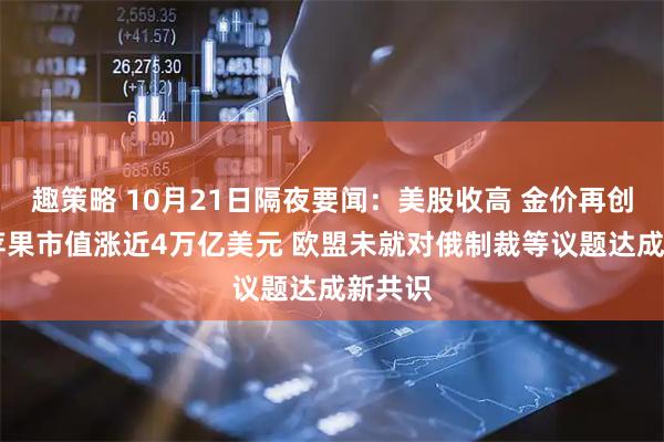 趣策略 10月21日隔夜要闻：美股收高 金价再创新高 苹果市值涨近4万亿美元 欧盟未就对俄制裁等议题达成新共识