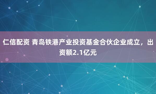 仁信配资 青岛铁港产业投资基金合伙企业成立，出资额2.1亿元