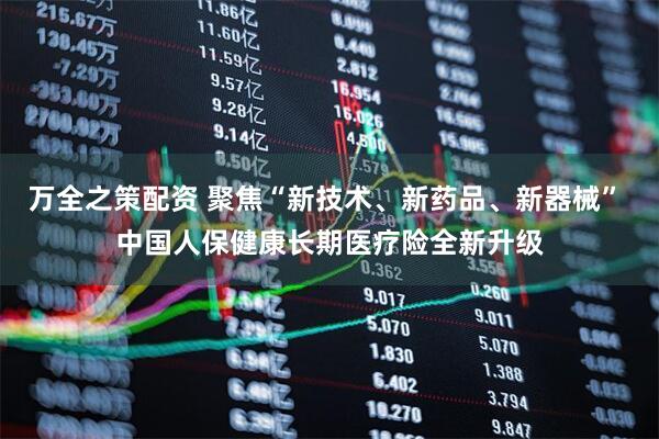 万全之策配资 聚焦“新技术、新药品、新器械” 中国人保健康长期医疗险全新升级