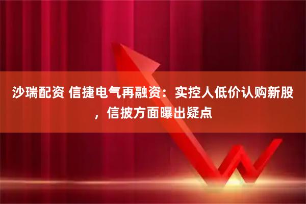 沙瑞配资 信捷电气再融资：实控人低价认购新股，信披方面曝出疑点