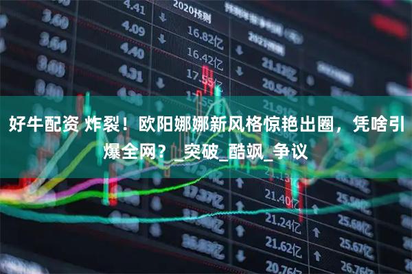 好牛配资 炸裂！欧阳娜娜新风格惊艳出圈，凭啥引爆全网？_突破_酷飒_争议