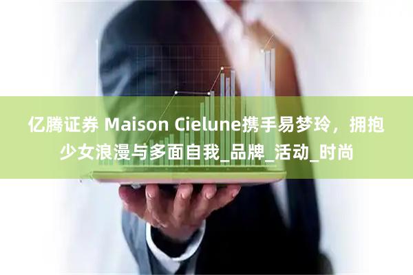 亿腾证券 Maison Cielune携手易梦玲，拥抱少女浪漫与多面自我_品牌_活动_时尚
