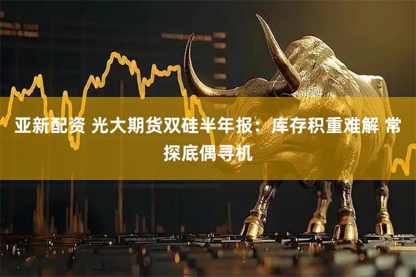 亚新配资 光大期货双硅半年报：库存积重难解 常探底偶寻机