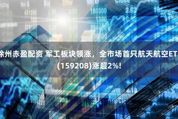 徐州赤盈配资 军工板块领涨，全市场首只航天航空ETF(159208)涨超2%!