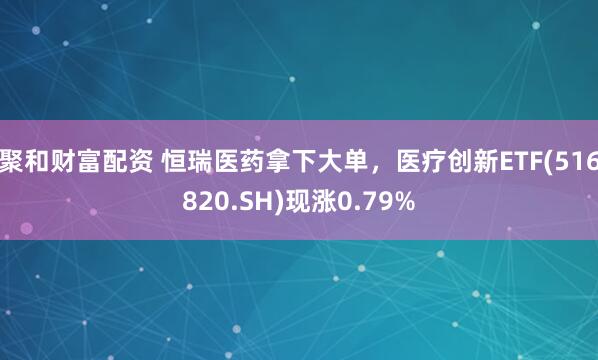 聚和财富配资 恒瑞医药拿下大单，医疗创新ETF(516820.SH)现涨0.79%