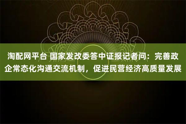 淘配网平台 国家发改委答中证报记者问：完善政企常态化沟通交流机制，促进民营经济高质量发展