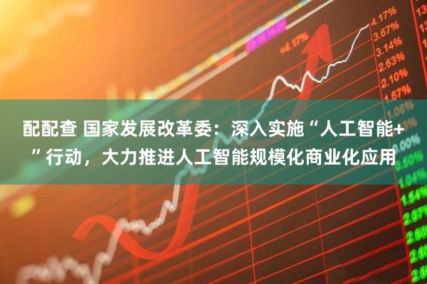 配配查 国家发展改革委：深入实施“人工智能+”行动，大力推进人工智能规模化商业化应用