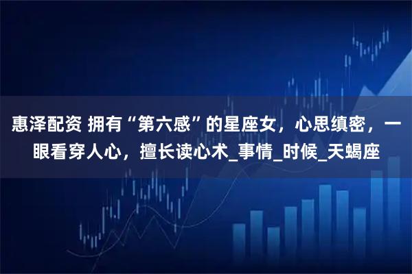 惠泽配资 拥有“第六感”的星座女，心思缜密，一眼看穿人心，擅长读心术_事情_时候_天蝎座