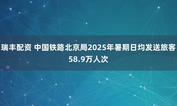 瑞丰配资 中国铁路北京局2025年暑期日均发送旅客58.9万人次