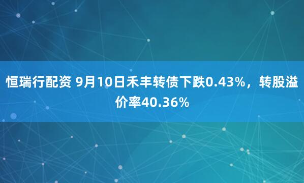 恒瑞行配资 9月10日禾丰转债下跌0.43%，转股溢价率40.36%