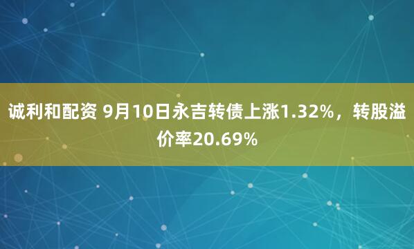 诚利和配资 9月10日永吉转债上涨1.32%，转股溢价率20.69%