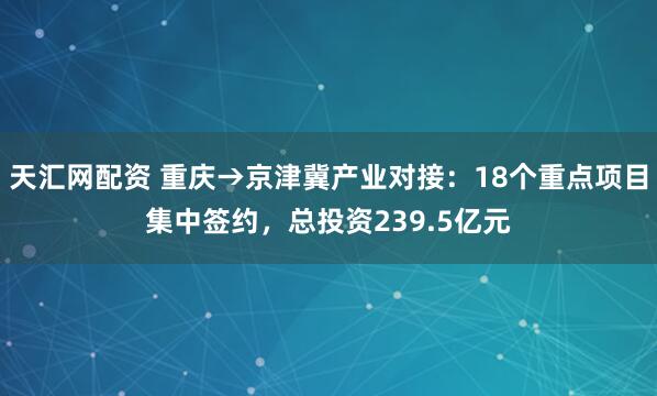 天汇网配资 重庆→京津冀产业对接：18个重点项目集中签约，总投资239.5亿元