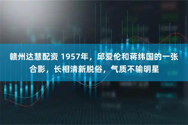 赣州达慧配资 1957年，邱爱伦和蒋纬国的一张合影，长相清新脱俗，气质不输明星