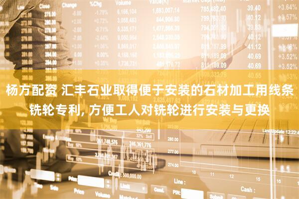 杨方配资 汇丰石业取得便于安装的石材加工用线条铣轮专利, 方便工人对铣轮进行安装与更换